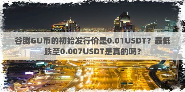 谷腾GU币的初始发行价是0.01USDT？最低跌至0.007USDT是真的吗？